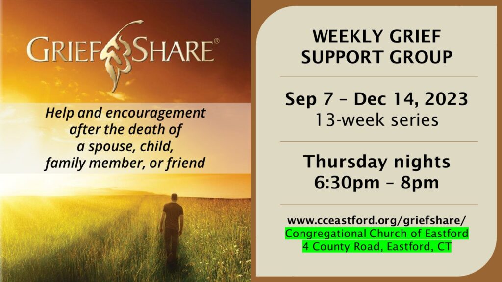 GriefShare 13-week series from 9/7/23 - 12/14/23 on Thursday nights from 6:30 - 8 PM (off 11/9 for Surviving the Holidays - please sign up separately for that - and off 11/23 for Thanksgiving). Meet at the Congregational Church of Eastford Church Office, 4 County Road, Eastford (next door to the post office).